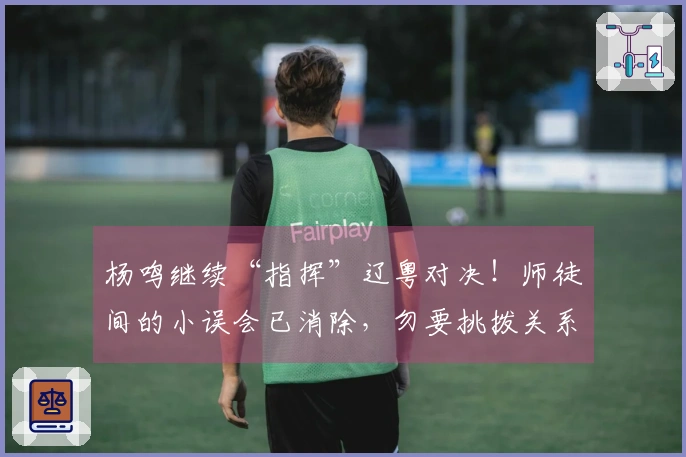 杨鸣继续“指挥”辽粤对决！师徒间的小误会已消除，勿要挑拨关系