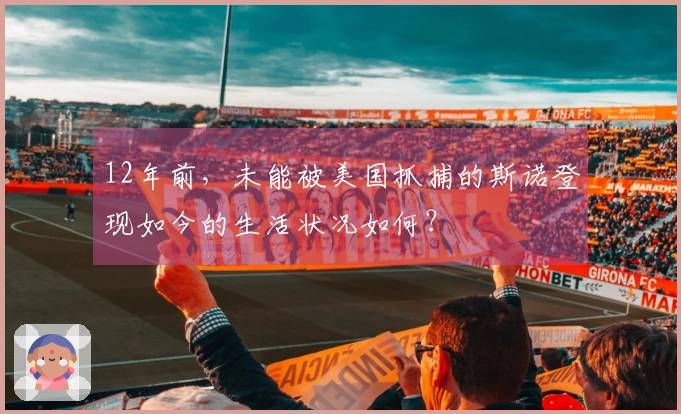 12年前，未能被美国抓捕的斯诺登现如今的生活状况如何？