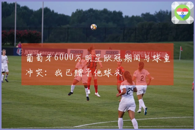 葡萄牙6000万明星欧冠期间与球童冲突：我已赠予他球衣