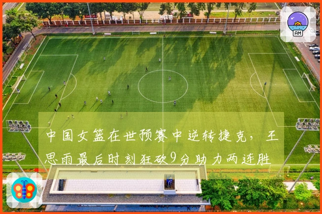 中国女篮在世预赛中逆转捷克，王思雨最后时刻狂砍9分助力两连胜