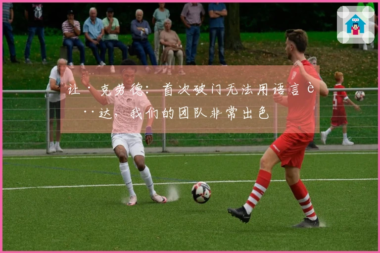 让·克劳德：首次破门无法用语言表达，我们的团队非常出色