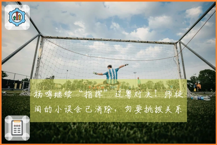 杨鸣继续“指挥”辽粤对决！师徒间的小误会已消除，勿要挑拨关系