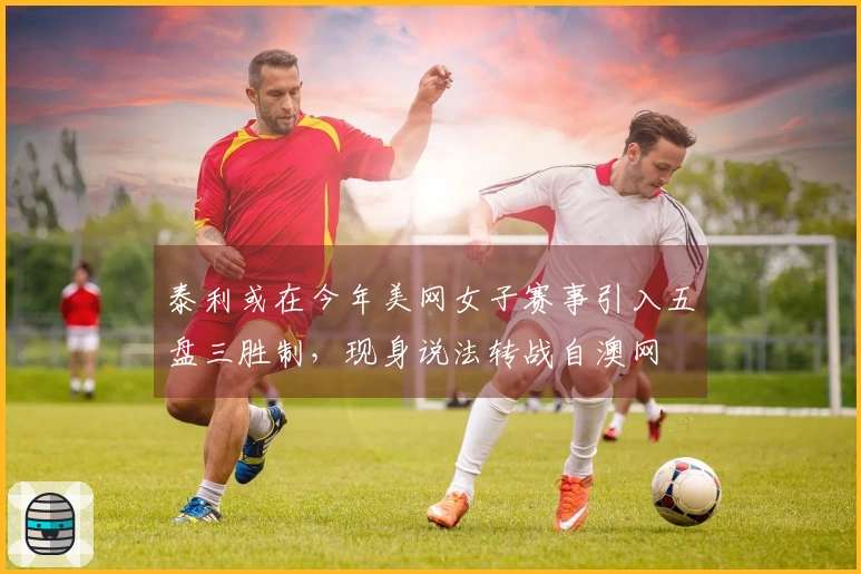 泰利或在今年美网女子赛事引入五盘三胜制，现身说法转战自澳网