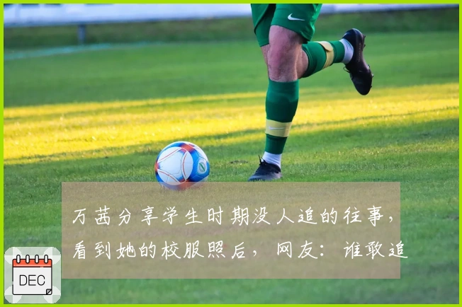 万茜分享学生时期没人追的往事，看到她的校服照后，网友：谁敢追啊！