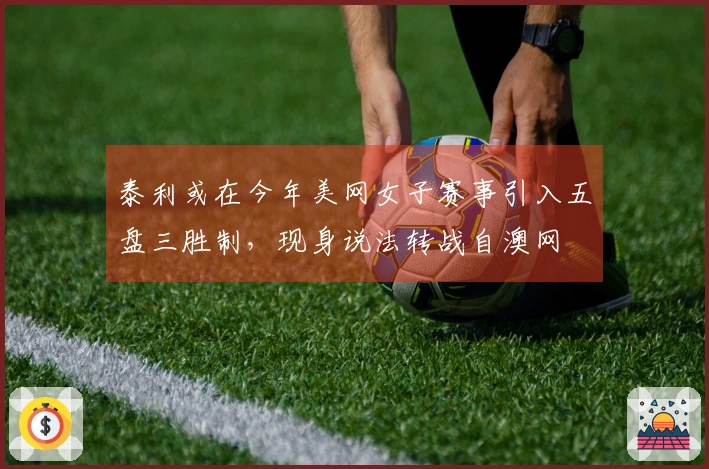 泰利或在今年美网女子赛事引入五盘三胜制，现身说法转战自澳网