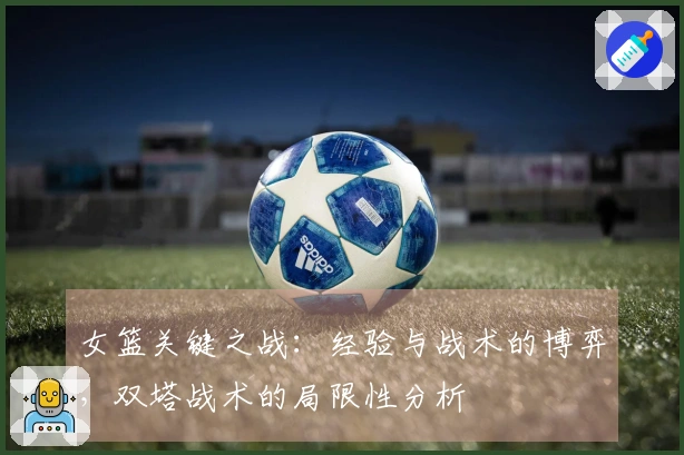 女篮关键之战：经验与战术的博弈，双塔战术的局限性分析