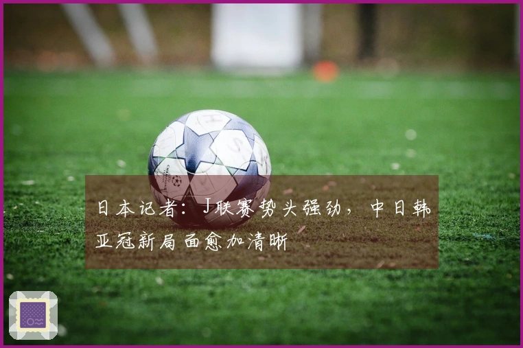 日本记者：J联赛势头强劲，中日韩亚冠新局面愈加清晰