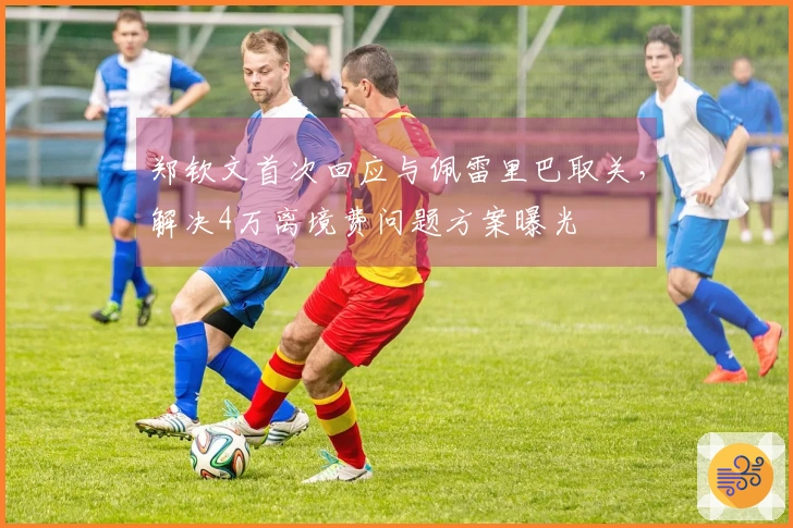 郑钦文首次回应与佩雷里巴取关，解决4万离境费问题方案曝光