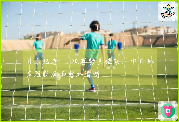 日本记者：J联赛势头强劲，中日韩亚冠新局面愈加清晰