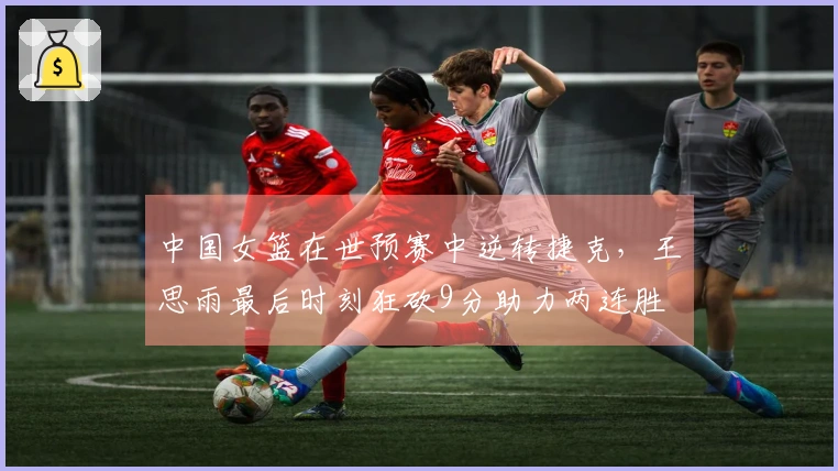 中国女篮在世预赛中逆转捷克，王思雨最后时刻狂砍9分助力两连胜