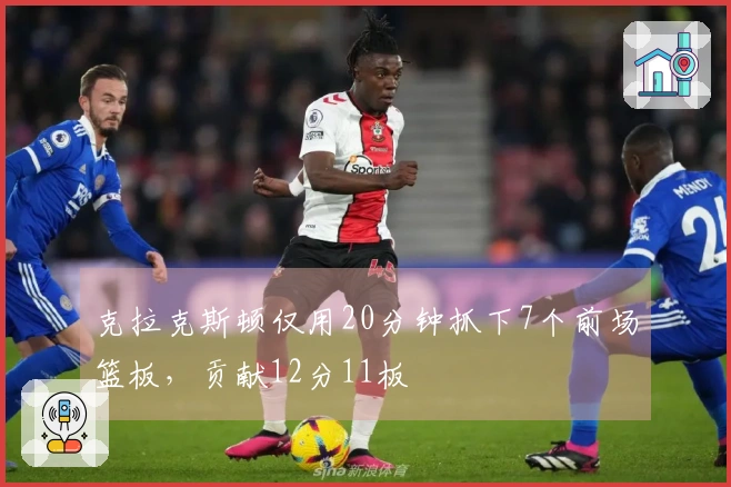 克拉克斯顿仅用20分钟抓下7个前场篮板，贡献12分11板