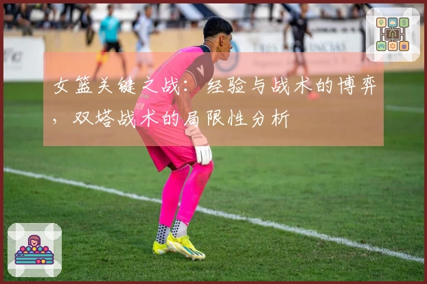 女篮关键之战：经验与战术的博弈，双塔战术的局限性分析
