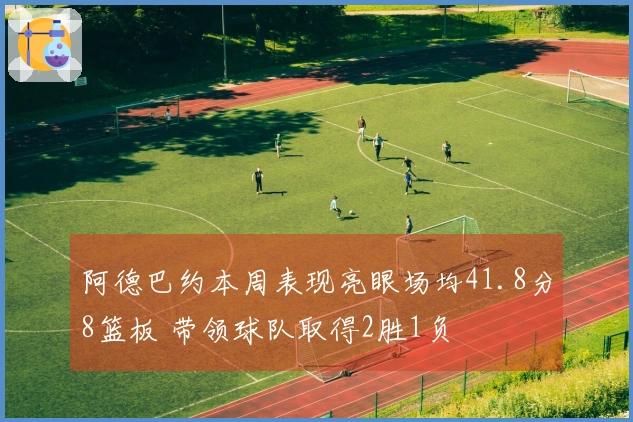 阿德巴约本周表现亮眼场均41.8分8篮板 带领球队取得2胜1负